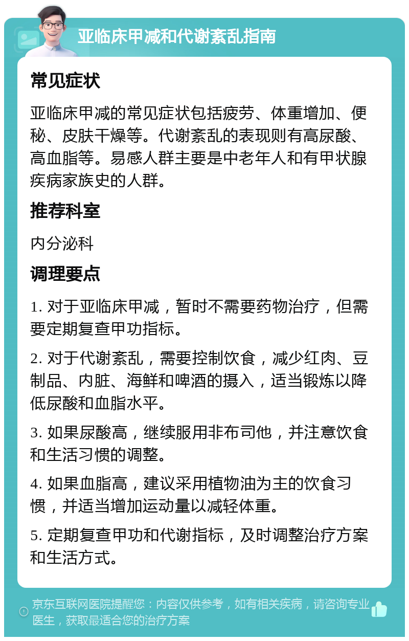 亚临床甲减和代谢紊乱指南 常见症状 亚临床甲减的常见症状包括疲劳、体重增加、便秘、皮肤干燥等。代谢紊乱的表现则有高尿酸、高血脂等。易感人群主要是中老年人和有甲状腺疾病家族史的人群。 推荐科室 内分泌科 调理要点 1. 对于亚临床甲减，暂时不需要药物治疗，但需要定期复查甲功指标。 2. 对于代谢紊乱，需要控制饮食，减少红肉、豆制品、内脏、海鲜和啤酒的摄入，适当锻炼以降低尿酸和血脂水平。 3. 如果尿酸高，继续服用非布司他，并注意饮食和生活习惯的调整。 4. 如果血脂高，建议采用植物油为主的饮食习惯，并适当增加运动量以减轻体重。 5. 定期复查甲功和代谢指标，及时调整治疗方案和生活方式。