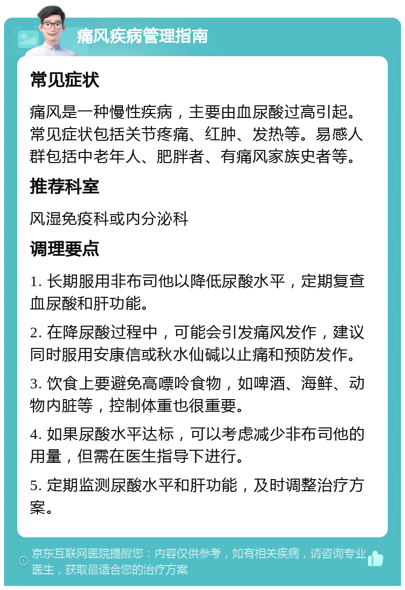 痛风疾病管理指南 常见症状 痛风是一种慢性疾病，主要由血尿酸过高引起。常见症状包括关节疼痛、红肿、发热等。易感人群包括中老年人、肥胖者、有痛风家族史者等。 推荐科室 风湿免疫科或内分泌科 调理要点 1. 长期服用非布司他以降低尿酸水平，定期复查血尿酸和肝功能。 2. 在降尿酸过程中，可能会引发痛风发作，建议同时服用安康信或秋水仙碱以止痛和预防发作。 3. 饮食上要避免高嘌呤食物，如啤酒、海鲜、动物内脏等，控制体重也很重要。 4. 如果尿酸水平达标，可以考虑减少非布司他的用量，但需在医生指导下进行。 5. 定期监测尿酸水平和肝功能，及时调整治疗方案。