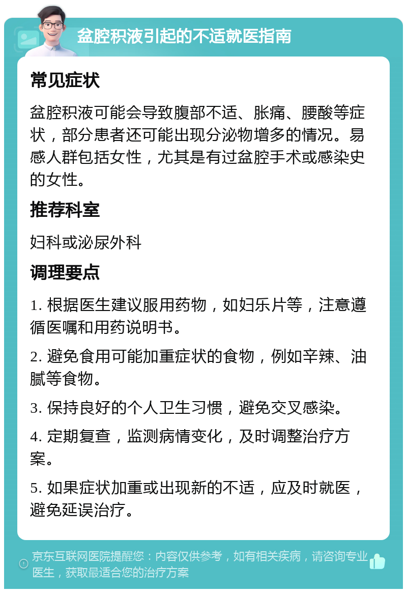 盆腔积液引起的不适就医指南 常见症状 盆腔积液可能会导致腹部不适、胀痛、腰酸等症状，部分患者还可能出现分泌物增多的情况。易感人群包括女性，尤其是有过盆腔手术或感染史的女性。 推荐科室 妇科或泌尿外科 调理要点 1. 根据医生建议服用药物，如妇乐片等，注意遵循医嘱和用药说明书。 2. 避免食用可能加重症状的食物，例如辛辣、油腻等食物。 3. 保持良好的个人卫生习惯，避免交叉感染。 4. 定期复查，监测病情变化，及时调整治疗方案。 5. 如果症状加重或出现新的不适，应及时就医，避免延误治疗。