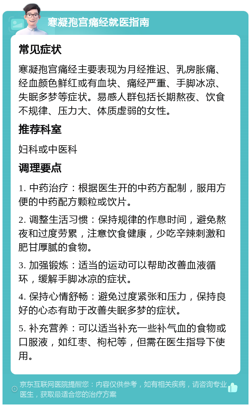 寒凝孢宫痛经就医指南 常见症状 寒凝孢宫痛经主要表现为月经推迟、乳房胀痛、经血颜色鲜红或有血块、痛经严重、手脚冰凉、失眠多梦等症状。易感人群包括长期熬夜、饮食不规律、压力大、体质虚弱的女性。 推荐科室 妇科或中医科 调理要点 1. 中药治疗：根据医生开的中药方配制，服用方便的中药配方颗粒或饮片。 2. 调整生活习惯：保持规律的作息时间，避免熬夜和过度劳累，注意饮食健康，少吃辛辣刺激和肥甘厚腻的食物。 3. 加强锻炼：适当的运动可以帮助改善血液循环，缓解手脚冰凉的症状。 4. 保持心情舒畅：避免过度紧张和压力，保持良好的心态有助于改善失眠多梦的症状。 5. 补充营养：可以适当补充一些补气血的食物或口服液，如红枣、枸杞等，但需在医生指导下使用。