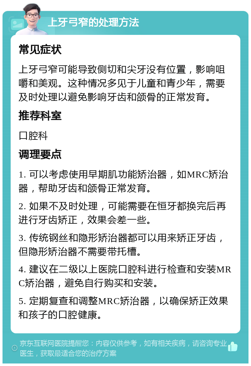 上牙弓窄的处理方法 常见症状 上牙弓窄可能导致侧切和尖牙没有位置，影响咀嚼和美观。这种情况多见于儿童和青少年，需要及时处理以避免影响牙齿和颌骨的正常发育。 推荐科室 口腔科 调理要点 1. 可以考虑使用早期肌功能矫治器，如MRC矫治器，帮助牙齿和颌骨正常发育。 2. 如果不及时处理，可能需要在恒牙都换完后再进行牙齿矫正，效果会差一些。 3. 传统钢丝和隐形矫治器都可以用来矫正牙齿，但隐形矫治器不需要带托槽。 4. 建议在二级以上医院口腔科进行检查和安装MRC矫治器，避免自行购买和安装。 5. 定期复查和调整MRC矫治器，以确保矫正效果和孩子的口腔健康。