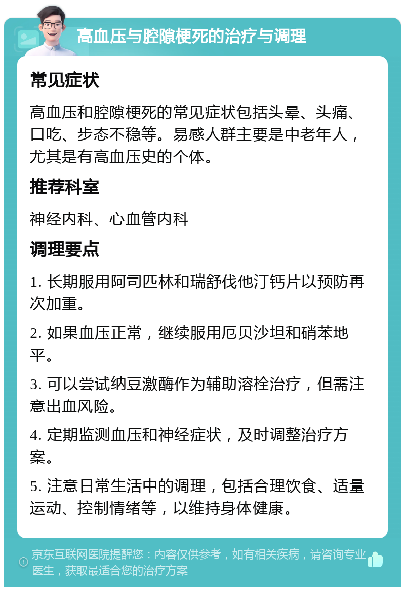 高血压与腔隙梗死的治疗与调理 常见症状 高血压和腔隙梗死的常见症状包括头晕、头痛、口吃、步态不稳等。易感人群主要是中老年人，尤其是有高血压史的个体。 推荐科室 神经内科、心血管内科 调理要点 1. 长期服用阿司匹林和瑞舒伐他汀钙片以预防再次加重。 2. 如果血压正常，继续服用厄贝沙坦和硝苯地平。 3. 可以尝试纳豆激酶作为辅助溶栓治疗，但需注意出血风险。 4. 定期监测血压和神经症状，及时调整治疗方案。 5. 注意日常生活中的调理，包括合理饮食、适量运动、控制情绪等，以维持身体健康。