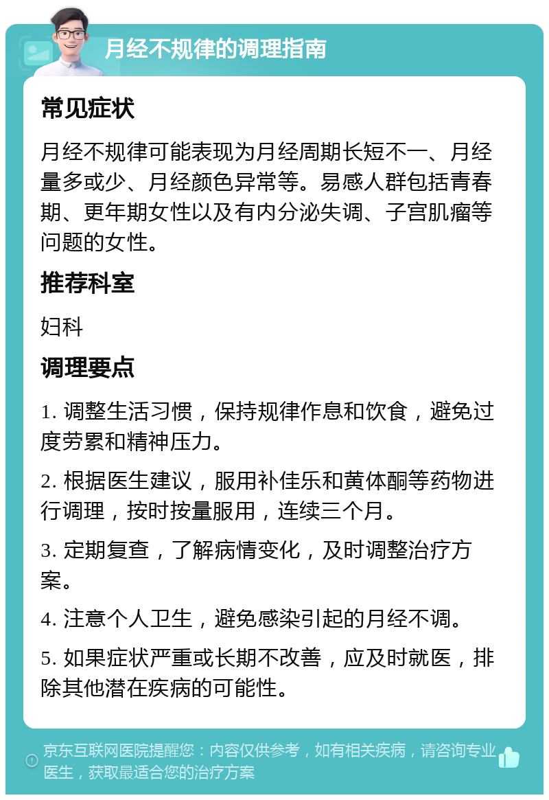 月经不规律的调理指南 常见症状 月经不规律可能表现为月经周期长短不一、月经量多或少、月经颜色异常等。易感人群包括青春期、更年期女性以及有内分泌失调、子宫肌瘤等问题的女性。 推荐科室 妇科 调理要点 1. 调整生活习惯，保持规律作息和饮食，避免过度劳累和精神压力。 2. 根据医生建议，服用补佳乐和黄体酮等药物进行调理，按时按量服用，连续三个月。 3. 定期复查，了解病情变化，及时调整治疗方案。 4. 注意个人卫生，避免感染引起的月经不调。 5. 如果症状严重或长期不改善，应及时就医，排除其他潜在疾病的可能性。