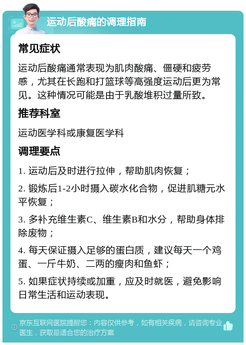 运动后酸痛的调理指南 常见症状 运动后酸痛通常表现为肌肉酸痛、僵硬和疲劳感，尤其在长跑和打篮球等高强度运动后更为常见。这种情况可能是由于乳酸堆积过量所致。 推荐科室 运动医学科或康复医学科 调理要点 1. 运动后及时进行拉伸，帮助肌肉恢复； 2. 锻炼后1-2小时摄入碳水化合物，促进肌糖元水平恢复； 3. 多补充维生素C、维生素B和水分，帮助身体排除废物； 4. 每天保证摄入足够的蛋白质，建议每天一个鸡蛋、一斤牛奶、二两的瘦肉和鱼虾； 5. 如果症状持续或加重，应及时就医，避免影响日常生活和运动表现。