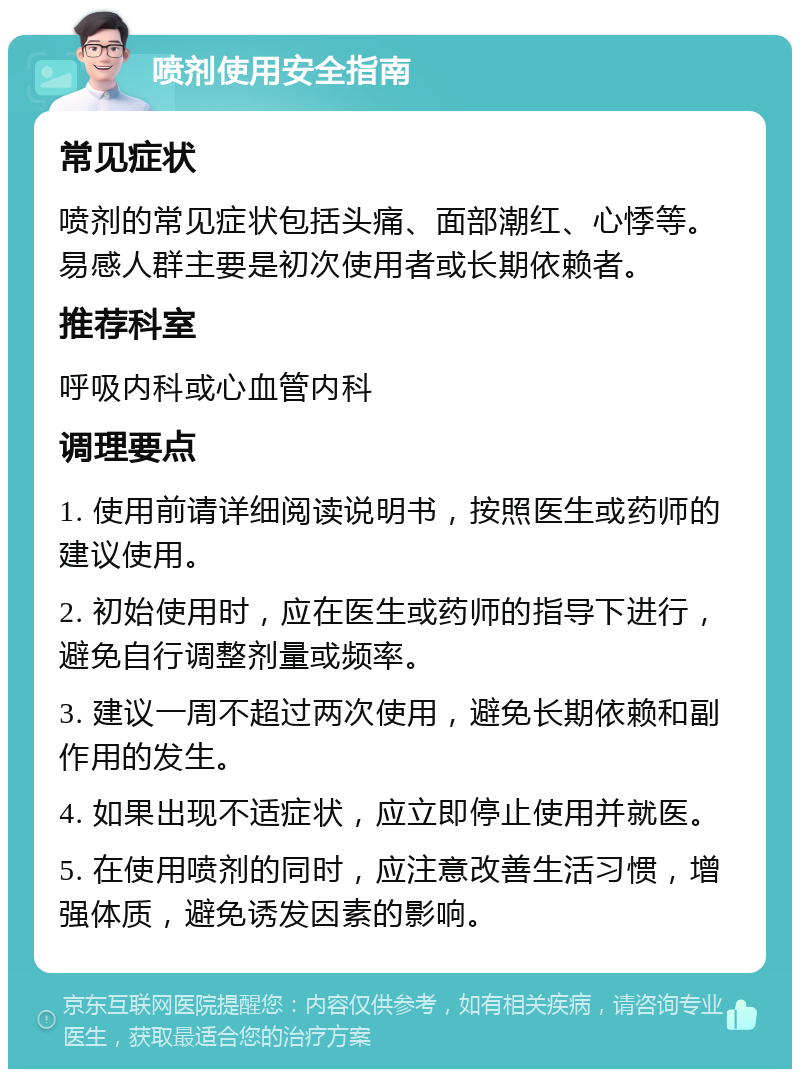 喷剂使用安全指南 常见症状 喷剂的常见症状包括头痛、面部潮红、心悸等。易感人群主要是初次使用者或长期依赖者。 推荐科室 呼吸内科或心血管内科 调理要点 1. 使用前请详细阅读说明书，按照医生或药师的建议使用。 2. 初始使用时，应在医生或药师的指导下进行，避免自行调整剂量或频率。 3. 建议一周不超过两次使用，避免长期依赖和副作用的发生。 4. 如果出现不适症状，应立即停止使用并就医。 5. 在使用喷剂的同时，应注意改善生活习惯，增强体质，避免诱发因素的影响。