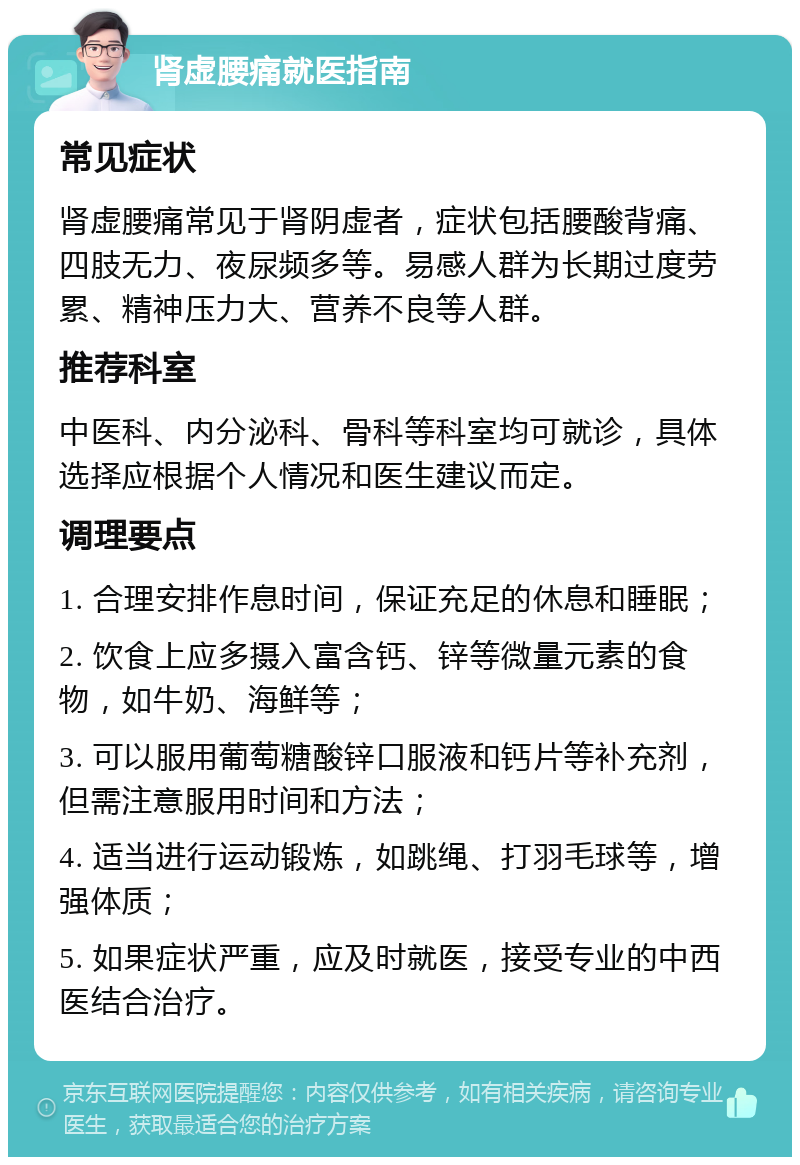 肾虚腰痛就医指南 常见症状 肾虚腰痛常见于肾阴虚者，症状包括腰酸背痛、四肢无力、夜尿频多等。易感人群为长期过度劳累、精神压力大、营养不良等人群。 推荐科室 中医科、内分泌科、骨科等科室均可就诊，具体选择应根据个人情况和医生建议而定。 调理要点 1. 合理安排作息时间，保证充足的休息和睡眠； 2. 饮食上应多摄入富含钙、锌等微量元素的食物，如牛奶、海鲜等； 3. 可以服用葡萄糖酸锌口服液和钙片等补充剂，但需注意服用时间和方法； 4. 适当进行运动锻炼，如跳绳、打羽毛球等，增强体质； 5. 如果症状严重，应及时就医，接受专业的中西医结合治疗。