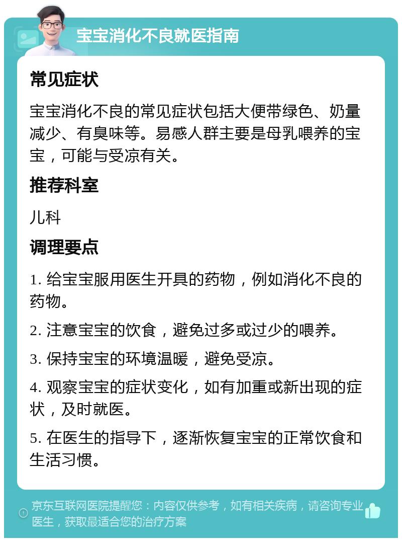 宝宝消化不良就医指南 常见症状 宝宝消化不良的常见症状包括大便带绿色、奶量减少、有臭味等。易感人群主要是母乳喂养的宝宝，可能与受凉有关。 推荐科室 儿科 调理要点 1. 给宝宝服用医生开具的药物，例如消化不良的药物。 2. 注意宝宝的饮食，避免过多或过少的喂养。 3. 保持宝宝的环境温暖，避免受凉。 4. 观察宝宝的症状变化，如有加重或新出现的症状，及时就医。 5. 在医生的指导下，逐渐恢复宝宝的正常饮食和生活习惯。