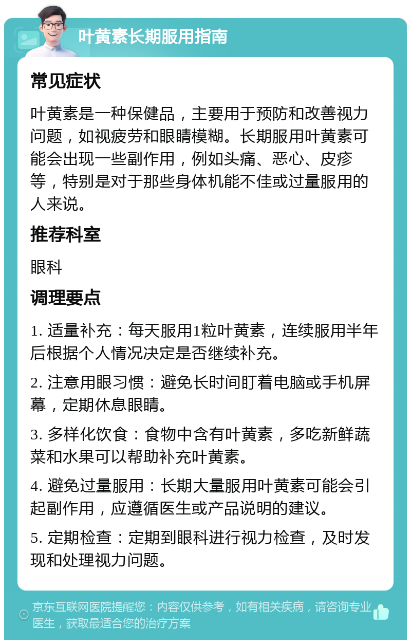 叶黄素长期服用指南 常见症状 叶黄素是一种保健品，主要用于预防和改善视力问题，如视疲劳和眼睛模糊。长期服用叶黄素可能会出现一些副作用，例如头痛、恶心、皮疹等，特别是对于那些身体机能不佳或过量服用的人来说。 推荐科室 眼科 调理要点 1. 适量补充：每天服用1粒叶黄素，连续服用半年后根据个人情况决定是否继续补充。 2. 注意用眼习惯：避免长时间盯着电脑或手机屏幕，定期休息眼睛。 3. 多样化饮食：食物中含有叶黄素，多吃新鲜蔬菜和水果可以帮助补充叶黄素。 4. 避免过量服用：长期大量服用叶黄素可能会引起副作用，应遵循医生或产品说明的建议。 5. 定期检查：定期到眼科进行视力检查，及时发现和处理视力问题。