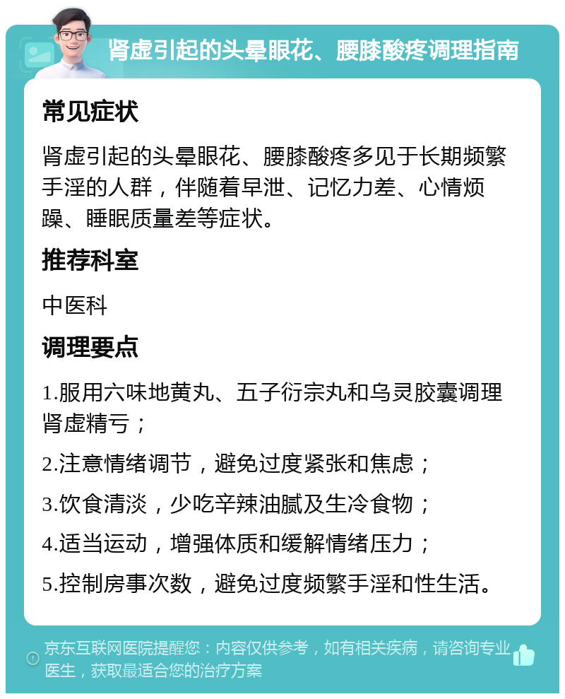 肾虚引起的头晕眼花、腰膝酸疼调理指南 常见症状 肾虚引起的头晕眼花、腰膝酸疼多见于长期频繁手淫的人群，伴随着早泄、记忆力差、心情烦躁、睡眠质量差等症状。 推荐科室 中医科 调理要点 1.服用六味地黄丸、五子衍宗丸和乌灵胶囊调理肾虚精亏； 2.注意情绪调节，避免过度紧张和焦虑； 3.饮食清淡，少吃辛辣油腻及生冷食物； 4.适当运动，增强体质和缓解情绪压力； 5.控制房事次数，避免过度频繁手淫和性生活。