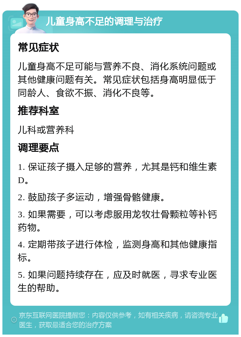 儿童身高不足的调理与治疗 常见症状 儿童身高不足可能与营养不良、消化系统问题或其他健康问题有关。常见症状包括身高明显低于同龄人、食欲不振、消化不良等。 推荐科室 儿科或营养科 调理要点 1. 保证孩子摄入足够的营养，尤其是钙和维生素D。 2. 鼓励孩子多运动，增强骨骼健康。 3. 如果需要，可以考虑服用龙牧壮骨颗粒等补钙药物。 4. 定期带孩子进行体检，监测身高和其他健康指标。 5. 如果问题持续存在，应及时就医，寻求专业医生的帮助。