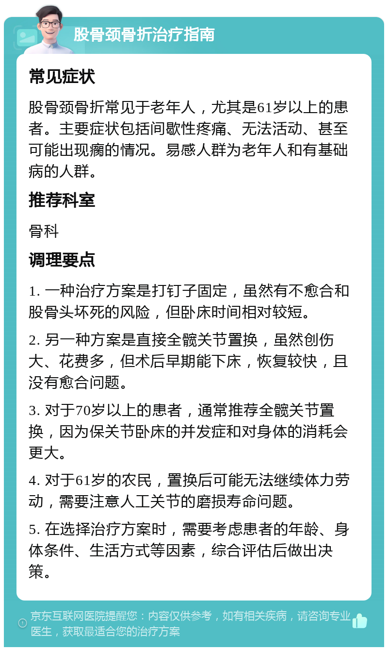 股骨颈骨折治疗指南 常见症状 股骨颈骨折常见于老年人，尤其是61岁以上的患者。主要症状包括间歇性疼痛、无法活动、甚至可能出现瘸的情况。易感人群为老年人和有基础病的人群。 推荐科室 骨科 调理要点 1. 一种治疗方案是打钉子固定，虽然有不愈合和股骨头坏死的风险，但卧床时间相对较短。 2. 另一种方案是直接全髋关节置换，虽然创伤大、花费多，但术后早期能下床，恢复较快，且没有愈合问题。 3. 对于70岁以上的患者，通常推荐全髋关节置换，因为保关节卧床的并发症和对身体的消耗会更大。 4. 对于61岁的农民，置换后可能无法继续体力劳动，需要注意人工关节的磨损寿命问题。 5. 在选择治疗方案时，需要考虑患者的年龄、身体条件、生活方式等因素，综合评估后做出决策。