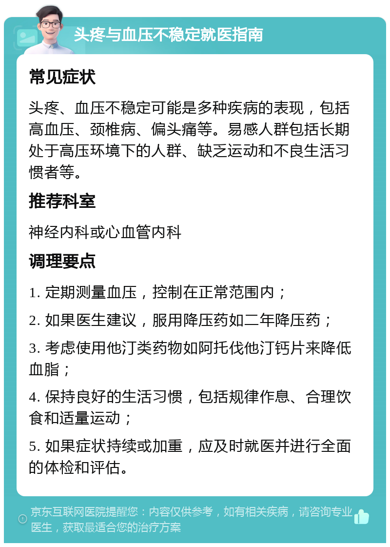 头疼与血压不稳定就医指南 常见症状 头疼、血压不稳定可能是多种疾病的表现，包括高血压、颈椎病、偏头痛等。易感人群包括长期处于高压环境下的人群、缺乏运动和不良生活习惯者等。 推荐科室 神经内科或心血管内科 调理要点 1. 定期测量血压，控制在正常范围内； 2. 如果医生建议，服用降压药如二年降压药； 3. 考虑使用他汀类药物如阿托伐他汀钙片来降低血脂； 4. 保持良好的生活习惯，包括规律作息、合理饮食和适量运动； 5. 如果症状持续或加重，应及时就医并进行全面的体检和评估。