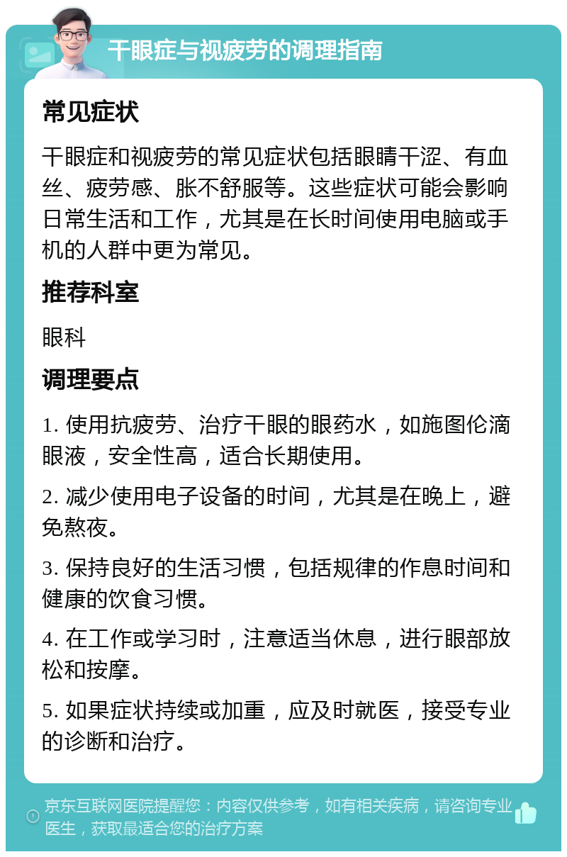 干眼症与视疲劳的调理指南 常见症状 干眼症和视疲劳的常见症状包括眼睛干涩、有血丝、疲劳感、胀不舒服等。这些症状可能会影响日常生活和工作，尤其是在长时间使用电脑或手机的人群中更为常见。 推荐科室 眼科 调理要点 1. 使用抗疲劳、治疗干眼的眼药水，如施图伦滴眼液，安全性高，适合长期使用。 2. 减少使用电子设备的时间，尤其是在晚上，避免熬夜。 3. 保持良好的生活习惯，包括规律的作息时间和健康的饮食习惯。 4. 在工作或学习时，注意适当休息，进行眼部放松和按摩。 5. 如果症状持续或加重，应及时就医，接受专业的诊断和治疗。