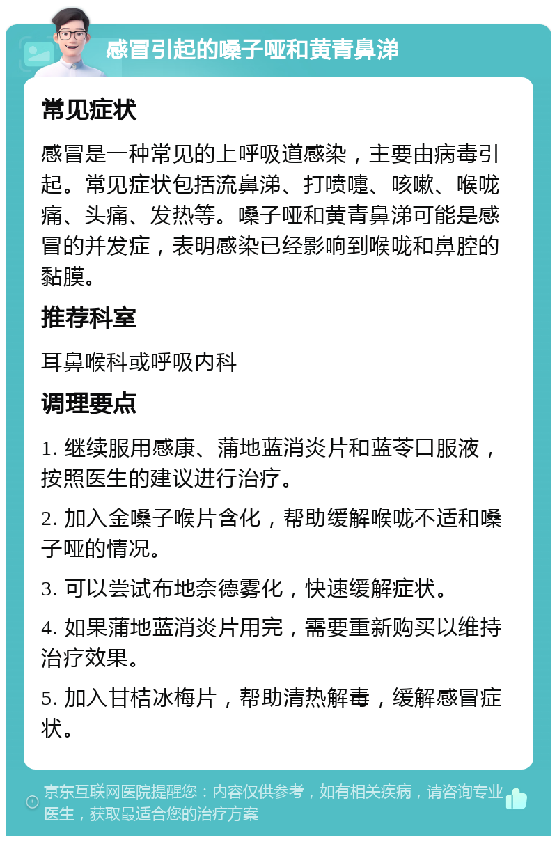 感冒引起的嗓子哑和黄青鼻涕 常见症状 感冒是一种常见的上呼吸道感染，主要由病毒引起。常见症状包括流鼻涕、打喷嚏、咳嗽、喉咙痛、头痛、发热等。嗓子哑和黄青鼻涕可能是感冒的并发症，表明感染已经影响到喉咙和鼻腔的黏膜。 推荐科室 耳鼻喉科或呼吸内科 调理要点 1. 继续服用感康、蒲地蓝消炎片和蓝苓口服液，按照医生的建议进行治疗。 2. 加入金嗓子喉片含化，帮助缓解喉咙不适和嗓子哑的情况。 3. 可以尝试布地奈德雾化，快速缓解症状。 4. 如果蒲地蓝消炎片用完，需要重新购买以维持治疗效果。 5. 加入甘桔冰梅片，帮助清热解毒，缓解感冒症状。