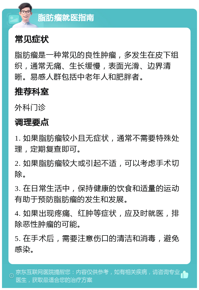 脂肪瘤就医指南 常见症状 脂肪瘤是一种常见的良性肿瘤，多发生在皮下组织，通常无痛、生长缓慢，表面光滑、边界清晰。易感人群包括中老年人和肥胖者。 推荐科室 外科门诊 调理要点 1. 如果脂肪瘤较小且无症状，通常不需要特殊处理，定期复查即可。 2. 如果脂肪瘤较大或引起不适，可以考虑手术切除。 3. 在日常生活中，保持健康的饮食和适量的运动有助于预防脂肪瘤的发生和发展。 4. 如果出现疼痛、红肿等症状，应及时就医，排除恶性肿瘤的可能。 5. 在手术后，需要注意伤口的清洁和消毒，避免感染。