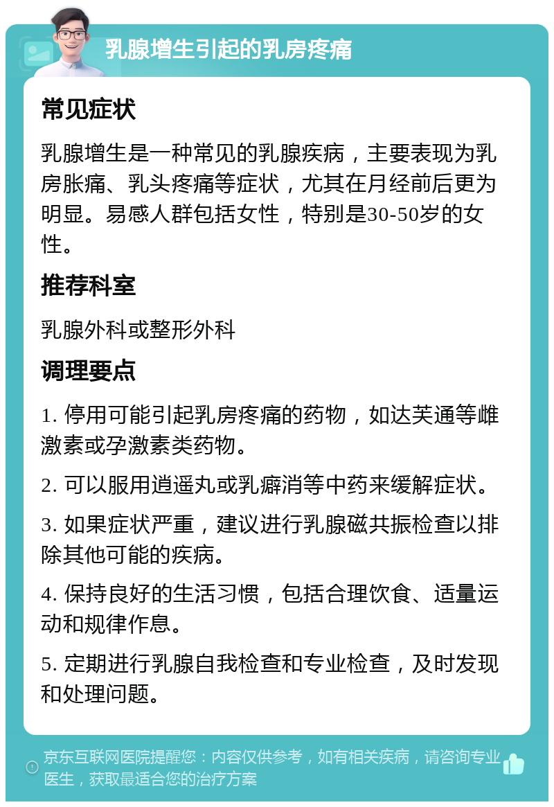 乳腺增生引起的乳房疼痛 常见症状 乳腺增生是一种常见的乳腺疾病，主要表现为乳房胀痛、乳头疼痛等症状，尤其在月经前后更为明显。易感人群包括女性，特别是30-50岁的女性。 推荐科室 乳腺外科或整形外科 调理要点 1. 停用可能引起乳房疼痛的药物，如达芙通等雌激素或孕激素类药物。 2. 可以服用逍遥丸或乳癖消等中药来缓解症状。 3. 如果症状严重，建议进行乳腺磁共振检查以排除其他可能的疾病。 4. 保持良好的生活习惯，包括合理饮食、适量运动和规律作息。 5. 定期进行乳腺自我检查和专业检查，及时发现和处理问题。