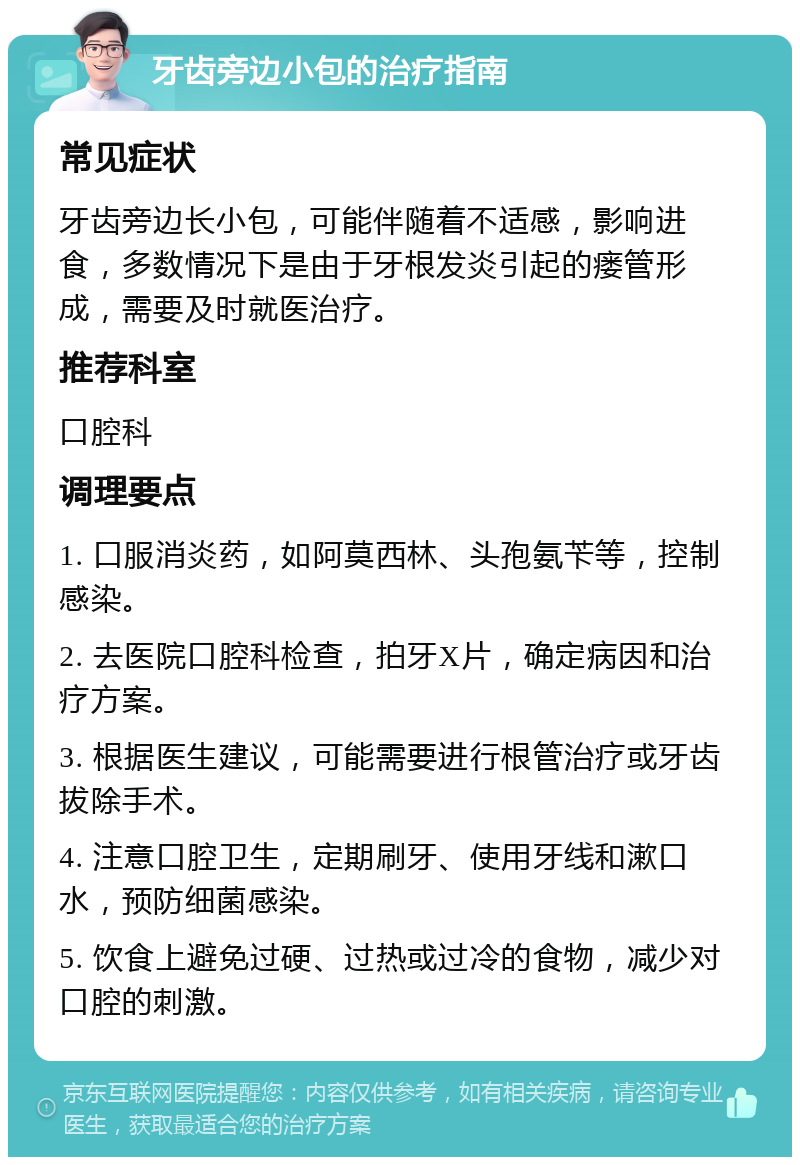 牙齿旁边小包的治疗指南 常见症状 牙齿旁边长小包，可能伴随着不适感，影响进食，多数情况下是由于牙根发炎引起的瘘管形成，需要及时就医治疗。 推荐科室 口腔科 调理要点 1. 口服消炎药，如阿莫西林、头孢氨苄等，控制感染。 2. 去医院口腔科检查，拍牙X片，确定病因和治疗方案。 3. 根据医生建议，可能需要进行根管治疗或牙齿拔除手术。 4. 注意口腔卫生，定期刷牙、使用牙线和漱口水，预防细菌感染。 5. 饮食上避免过硬、过热或过冷的食物，减少对口腔的刺激。