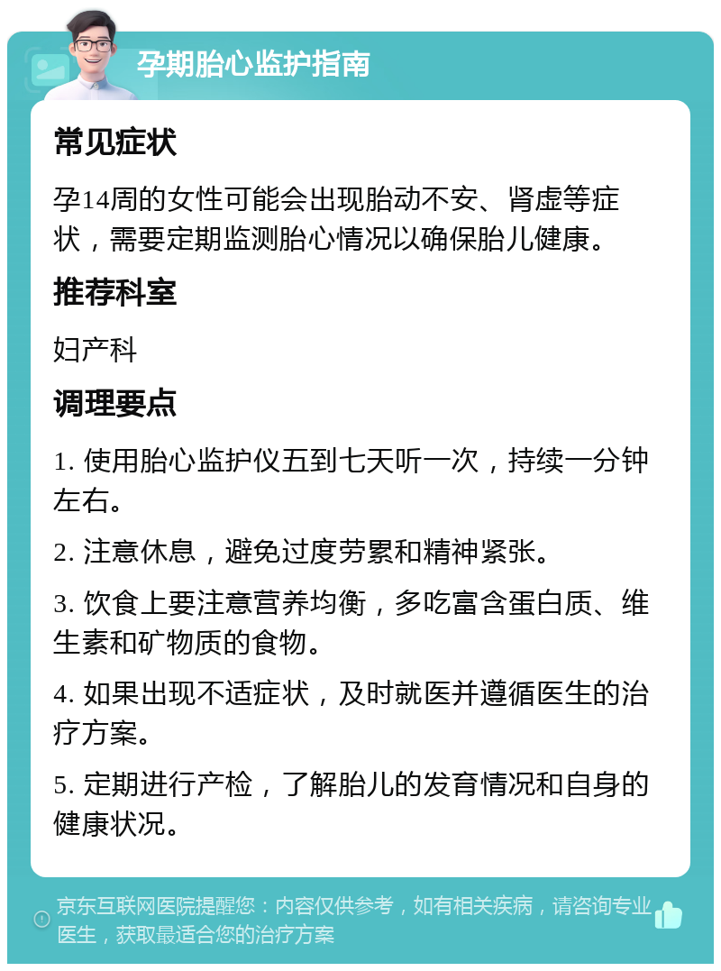 孕期胎心监护指南 常见症状 孕14周的女性可能会出现胎动不安、肾虚等症状，需要定期监测胎心情况以确保胎儿健康。 推荐科室 妇产科 调理要点 1. 使用胎心监护仪五到七天听一次，持续一分钟左右。 2. 注意休息，避免过度劳累和精神紧张。 3. 饮食上要注意营养均衡，多吃富含蛋白质、维生素和矿物质的食物。 4. 如果出现不适症状，及时就医并遵循医生的治疗方案。 5. 定期进行产检，了解胎儿的发育情况和自身的健康状况。