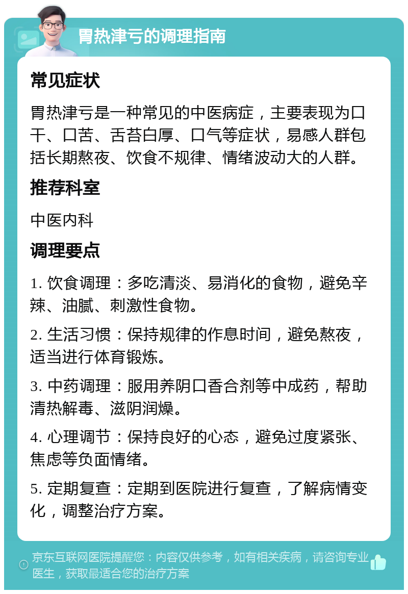 胃热津亏的调理指南 常见症状 胃热津亏是一种常见的中医病症，主要表现为口干、口苦、舌苔白厚、口气等症状，易感人群包括长期熬夜、饮食不规律、情绪波动大的人群。 推荐科室 中医内科 调理要点 1. 饮食调理：多吃清淡、易消化的食物，避免辛辣、油腻、刺激性食物。 2. 生活习惯：保持规律的作息时间，避免熬夜，适当进行体育锻炼。 3. 中药调理：服用养阴口香合剂等中成药，帮助清热解毒、滋阴润燥。 4. 心理调节：保持良好的心态，避免过度紧张、焦虑等负面情绪。 5. 定期复查：定期到医院进行复查，了解病情变化，调整治疗方案。