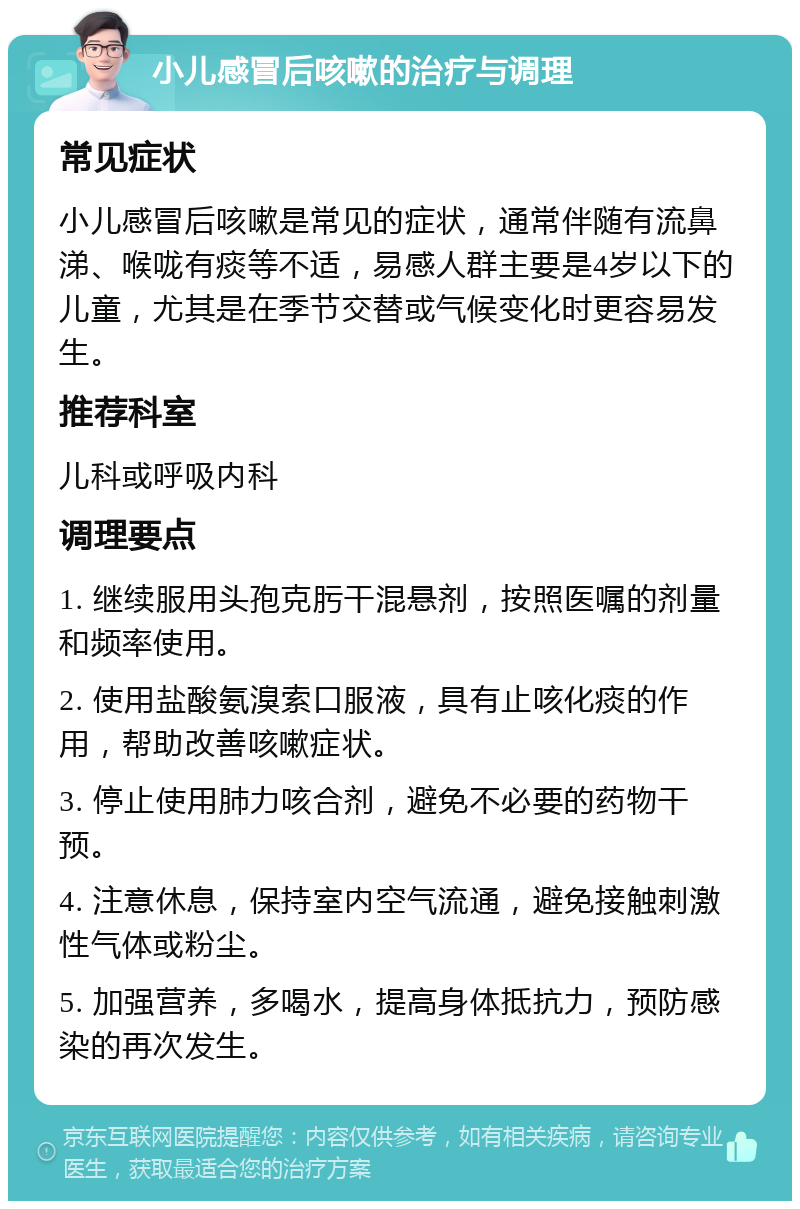 小儿感冒后咳嗽的治疗与调理 常见症状 小儿感冒后咳嗽是常见的症状，通常伴随有流鼻涕、喉咙有痰等不适，易感人群主要是4岁以下的儿童，尤其是在季节交替或气候变化时更容易发生。 推荐科室 儿科或呼吸内科 调理要点 1. 继续服用头孢克肟干混悬剂，按照医嘱的剂量和频率使用。 2. 使用盐酸氨溴索口服液，具有止咳化痰的作用，帮助改善咳嗽症状。 3. 停止使用肺力咳合剂，避免不必要的药物干预。 4. 注意休息，保持室内空气流通，避免接触刺激性气体或粉尘。 5. 加强营养，多喝水，提高身体抵抗力，预防感染的再次发生。