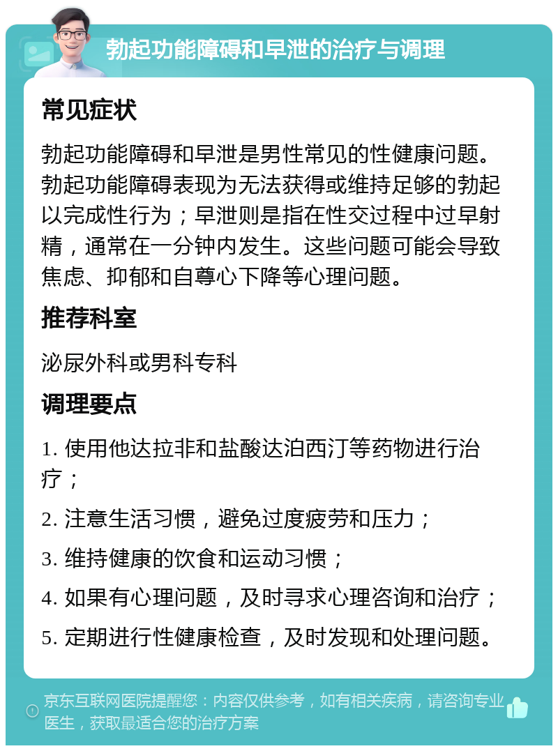 勃起功能障碍和早泄的治疗与调理 常见症状 勃起功能障碍和早泄是男性常见的性健康问题。勃起功能障碍表现为无法获得或维持足够的勃起以完成性行为；早泄则是指在性交过程中过早射精，通常在一分钟内发生。这些问题可能会导致焦虑、抑郁和自尊心下降等心理问题。 推荐科室 泌尿外科或男科专科 调理要点 1. 使用他达拉非和盐酸达泊西汀等药物进行治疗； 2. 注意生活习惯，避免过度疲劳和压力； 3. 维持健康的饮食和运动习惯； 4. 如果有心理问题，及时寻求心理咨询和治疗； 5. 定期进行性健康检查，及时发现和处理问题。