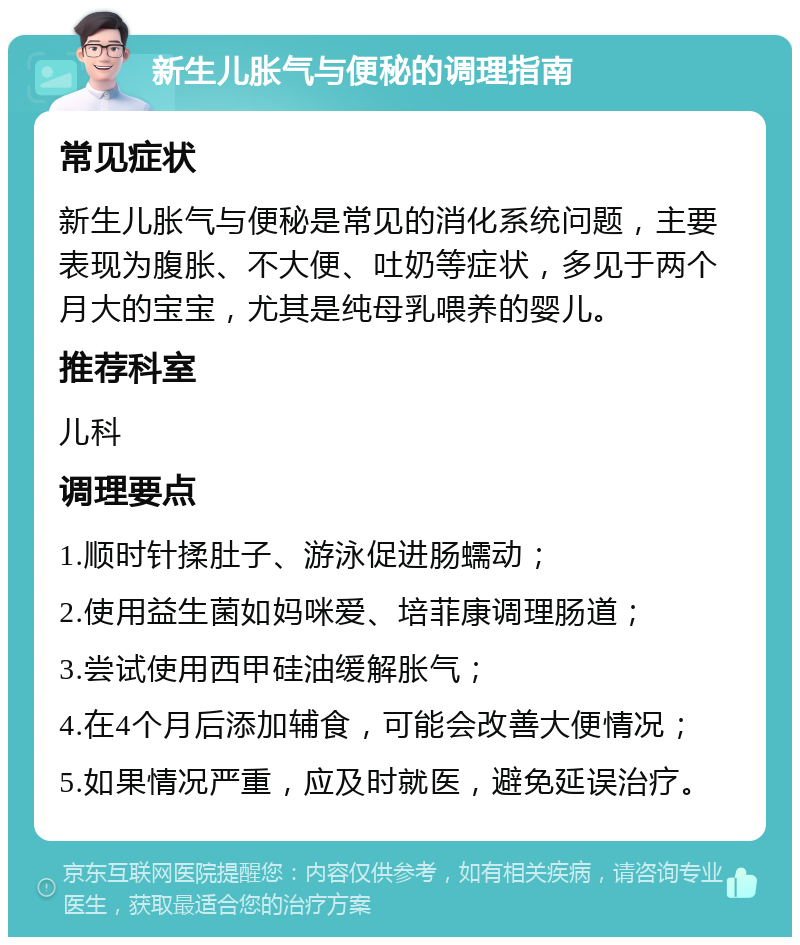 新生儿胀气与便秘的调理指南 常见症状 新生儿胀气与便秘是常见的消化系统问题，主要表现为腹胀、不大便、吐奶等症状，多见于两个月大的宝宝，尤其是纯母乳喂养的婴儿。 推荐科室 儿科 调理要点 1.顺时针揉肚子、游泳促进肠蠕动； 2.使用益生菌如妈咪爱、培菲康调理肠道； 3.尝试使用西甲硅油缓解胀气； 4.在4个月后添加辅食，可能会改善大便情况； 5.如果情况严重，应及时就医，避免延误治疗。