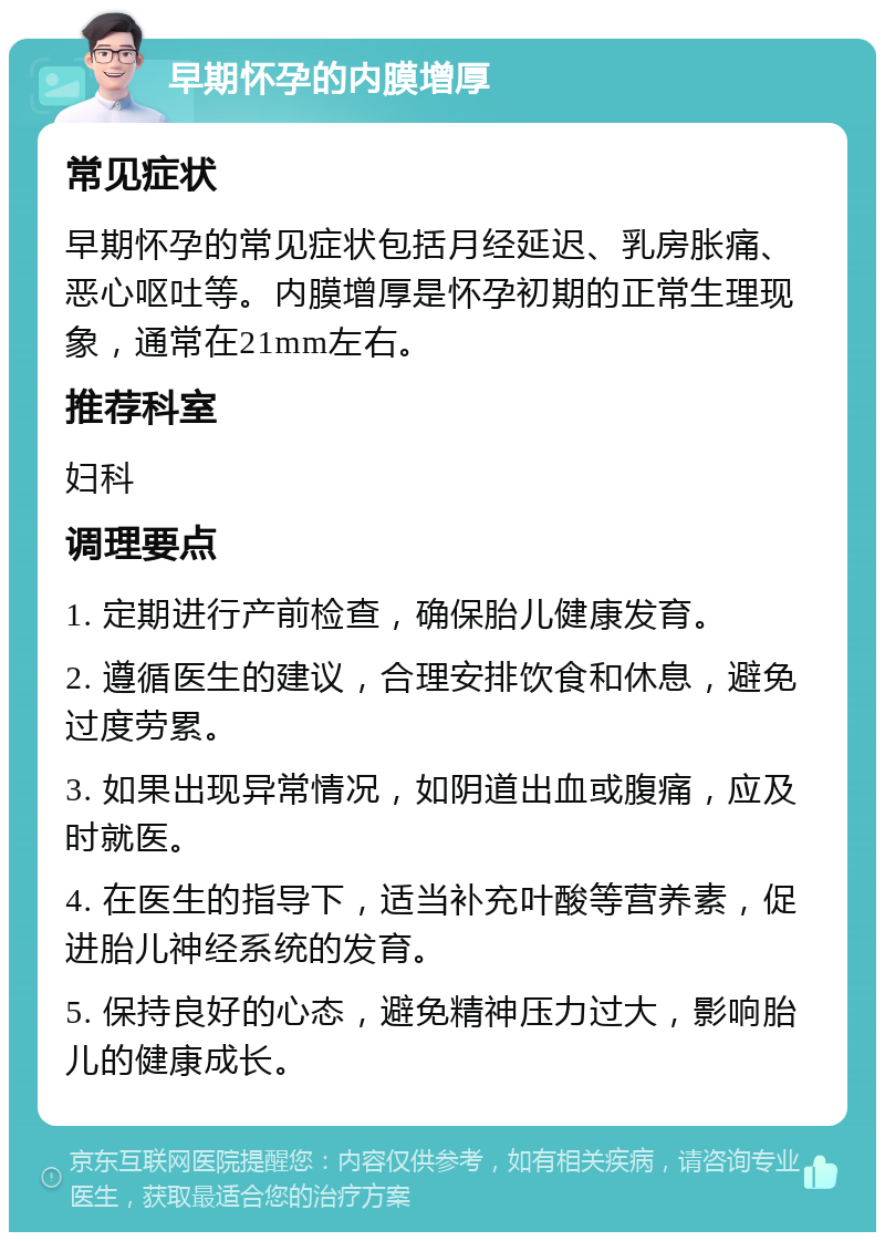 早期怀孕的内膜增厚 常见症状 早期怀孕的常见症状包括月经延迟、乳房胀痛、恶心呕吐等。内膜增厚是怀孕初期的正常生理现象，通常在21mm左右。 推荐科室 妇科 调理要点 1. 定期进行产前检查，确保胎儿健康发育。 2. 遵循医生的建议，合理安排饮食和休息，避免过度劳累。 3. 如果出现异常情况，如阴道出血或腹痛，应及时就医。 4. 在医生的指导下，适当补充叶酸等营养素，促进胎儿神经系统的发育。 5. 保持良好的心态，避免精神压力过大，影响胎儿的健康成长。