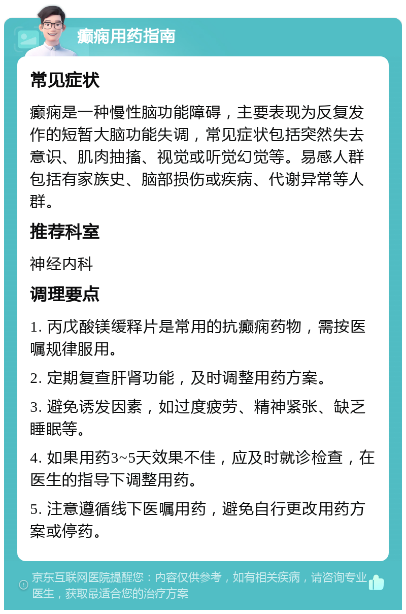 癫痫用药指南 常见症状 癫痫是一种慢性脑功能障碍，主要表现为反复发作的短暂大脑功能失调，常见症状包括突然失去意识、肌肉抽搐、视觉或听觉幻觉等。易感人群包括有家族史、脑部损伤或疾病、代谢异常等人群。 推荐科室 神经内科 调理要点 1. 丙戊酸镁缓释片是常用的抗癫痫药物，需按医嘱规律服用。 2. 定期复查肝肾功能，及时调整用药方案。 3. 避免诱发因素，如过度疲劳、精神紧张、缺乏睡眠等。 4. 如果用药3~5天效果不佳，应及时就诊检查，在医生的指导下调整用药。 5. 注意遵循线下医嘱用药，避免自行更改用药方案或停药。