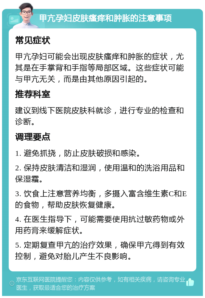 甲亢孕妇皮肤瘙痒和肿胀的注意事项 常见症状 甲亢孕妇可能会出现皮肤瘙痒和肿胀的症状，尤其是在手掌背和手指等局部区域。这些症状可能与甲亢无关，而是由其他原因引起的。 推荐科室 建议到线下医院皮肤科就诊，进行专业的检查和诊断。 调理要点 1. 避免抓挠，防止皮肤破损和感染。 2. 保持皮肤清洁和湿润，使用温和的洗浴用品和保湿霜。 3. 饮食上注意营养均衡，多摄入富含维生素C和E的食物，帮助皮肤恢复健康。 4. 在医生指导下，可能需要使用抗过敏药物或外用药膏来缓解症状。 5. 定期复查甲亢的治疗效果，确保甲亢得到有效控制，避免对胎儿产生不良影响。