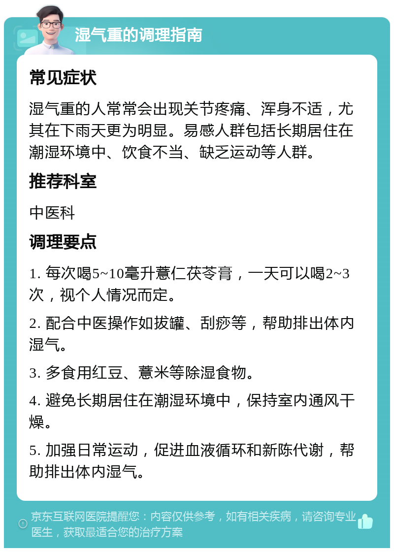 湿气重的调理指南 常见症状 湿气重的人常常会出现关节疼痛、浑身不适，尤其在下雨天更为明显。易感人群包括长期居住在潮湿环境中、饮食不当、缺乏运动等人群。 推荐科室 中医科 调理要点 1. 每次喝5~10毫升薏仁茯苓膏，一天可以喝2~3次，视个人情况而定。 2. 配合中医操作如拔罐、刮痧等，帮助排出体内湿气。 3. 多食用红豆、薏米等除湿食物。 4. 避免长期居住在潮湿环境中，保持室内通风干燥。 5. 加强日常运动，促进血液循环和新陈代谢，帮助排出体内湿气。