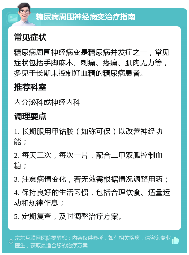 糖尿病周围神经病变治疗指南 常见症状 糖尿病周围神经病变是糖尿病并发症之一，常见症状包括手脚麻木、刺痛、疼痛、肌肉无力等，多见于长期未控制好血糖的糖尿病患者。 推荐科室 内分泌科或神经内科 调理要点 1. 长期服用甲钴胺（如弥可保）以改善神经功能； 2. 每天三次，每次一片，配合二甲双胍控制血糖； 3. 注意病情变化，若无效需根据情况调整用药； 4. 保持良好的生活习惯，包括合理饮食、适量运动和规律作息； 5. 定期复查，及时调整治疗方案。