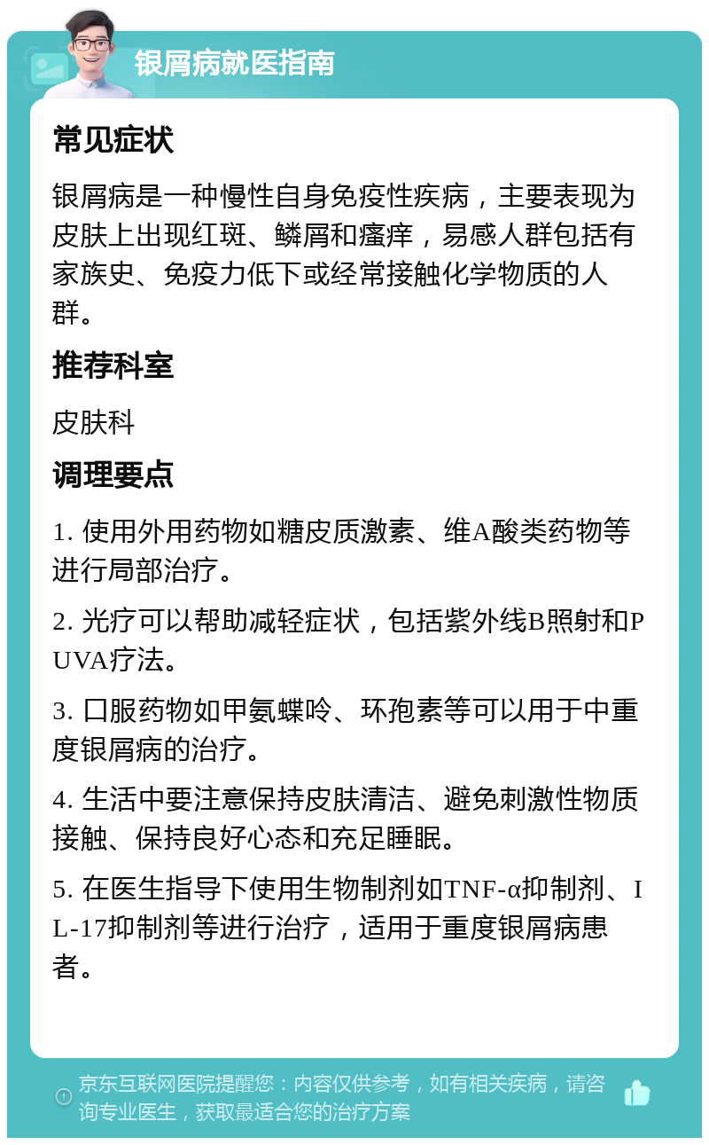 银屑病就医指南 常见症状 银屑病是一种慢性自身免疫性疾病，主要表现为皮肤上出现红斑、鳞屑和瘙痒，易感人群包括有家族史、免疫力低下或经常接触化学物质的人群。 推荐科室 皮肤科 调理要点 1. 使用外用药物如糖皮质激素、维A酸类药物等进行局部治疗。 2. 光疗可以帮助减轻症状，包括紫外线B照射和PUVA疗法。 3. 口服药物如甲氨蝶呤、环孢素等可以用于中重度银屑病的治疗。 4. 生活中要注意保持皮肤清洁、避免刺激性物质接触、保持良好心态和充足睡眠。 5. 在医生指导下使用生物制剂如TNF-α抑制剂、IL-17抑制剂等进行治疗，适用于重度银屑病患者。