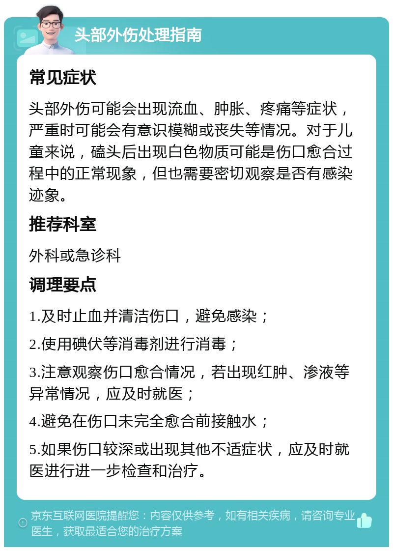 头部外伤处理指南 常见症状 头部外伤可能会出现流血、肿胀、疼痛等症状，严重时可能会有意识模糊或丧失等情况。对于儿童来说，磕头后出现白色物质可能是伤口愈合过程中的正常现象，但也需要密切观察是否有感染迹象。 推荐科室 外科或急诊科 调理要点 1.及时止血并清洁伤口，避免感染； 2.使用碘伏等消毒剂进行消毒； 3.注意观察伤口愈合情况，若出现红肿、渗液等异常情况，应及时就医； 4.避免在伤口未完全愈合前接触水； 5.如果伤口较深或出现其他不适症状，应及时就医进行进一步检查和治疗。