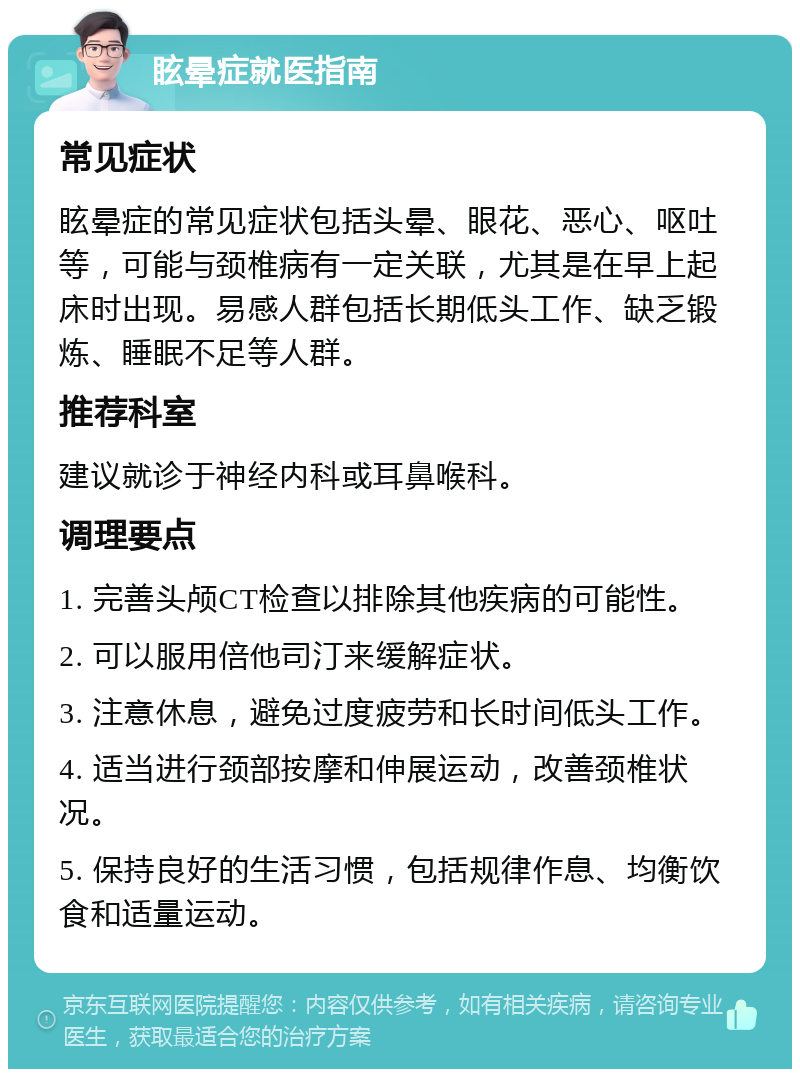 眩晕症就医指南 常见症状 眩晕症的常见症状包括头晕、眼花、恶心、呕吐等，可能与颈椎病有一定关联，尤其是在早上起床时出现。易感人群包括长期低头工作、缺乏锻炼、睡眠不足等人群。 推荐科室 建议就诊于神经内科或耳鼻喉科。 调理要点 1. 完善头颅CT检查以排除其他疾病的可能性。 2. 可以服用倍他司汀来缓解症状。 3. 注意休息，避免过度疲劳和长时间低头工作。 4. 适当进行颈部按摩和伸展运动，改善颈椎状况。 5. 保持良好的生活习惯，包括规律作息、均衡饮食和适量运动。