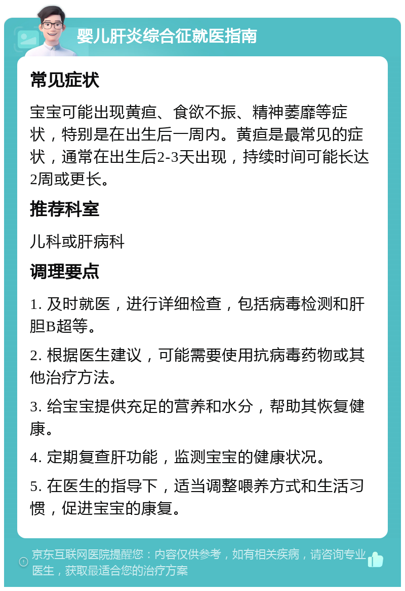 婴儿肝炎综合征就医指南 常见症状 宝宝可能出现黄疸、食欲不振、精神萎靡等症状，特别是在出生后一周内。黄疸是最常见的症状，通常在出生后2-3天出现，持续时间可能长达2周或更长。 推荐科室 儿科或肝病科 调理要点 1. 及时就医，进行详细检查，包括病毒检测和肝胆B超等。 2. 根据医生建议，可能需要使用抗病毒药物或其他治疗方法。 3. 给宝宝提供充足的营养和水分，帮助其恢复健康。 4. 定期复查肝功能，监测宝宝的健康状况。 5. 在医生的指导下，适当调整喂养方式和生活习惯，促进宝宝的康复。