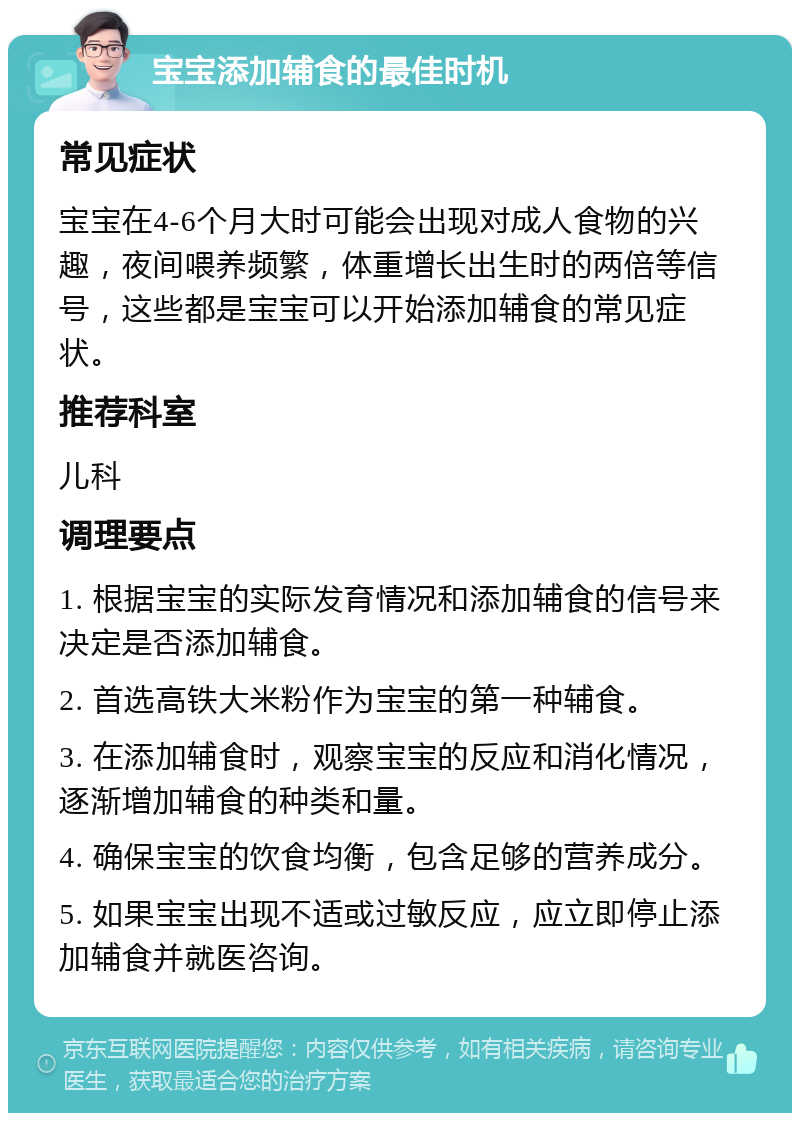 宝宝添加辅食的最佳时机 常见症状 宝宝在4-6个月大时可能会出现对成人食物的兴趣，夜间喂养频繁，体重增长出生时的两倍等信号，这些都是宝宝可以开始添加辅食的常见症状。 推荐科室 儿科 调理要点 1. 根据宝宝的实际发育情况和添加辅食的信号来决定是否添加辅食。 2. 首选高铁大米粉作为宝宝的第一种辅食。 3. 在添加辅食时，观察宝宝的反应和消化情况，逐渐增加辅食的种类和量。 4. 确保宝宝的饮食均衡，包含足够的营养成分。 5. 如果宝宝出现不适或过敏反应，应立即停止添加辅食并就医咨询。