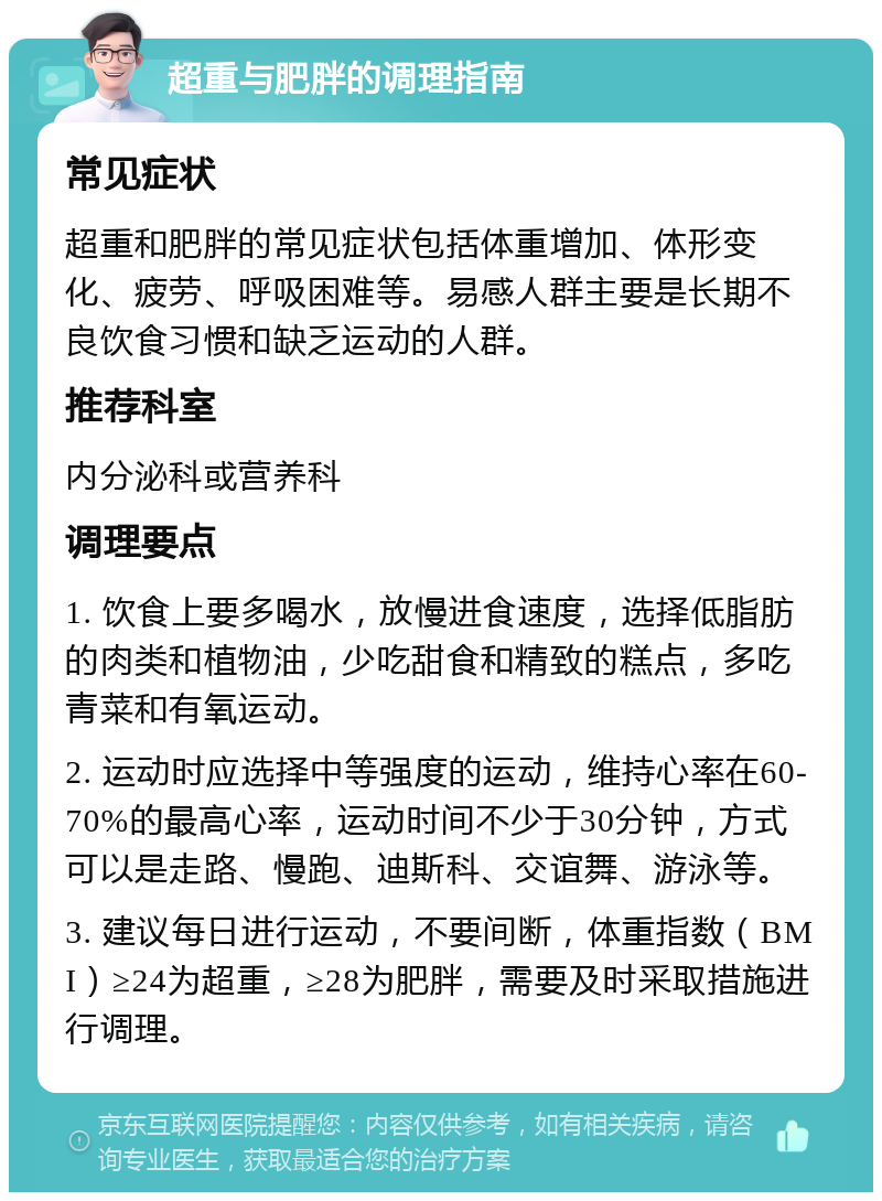 超重与肥胖的调理指南 常见症状 超重和肥胖的常见症状包括体重增加、体形变化、疲劳、呼吸困难等。易感人群主要是长期不良饮食习惯和缺乏运动的人群。 推荐科室 内分泌科或营养科 调理要点 1. 饮食上要多喝水，放慢进食速度，选择低脂肪的肉类和植物油，少吃甜食和精致的糕点，多吃青菜和有氧运动。 2. 运动时应选择中等强度的运动，维持心率在60-70%的最高心率，运动时间不少于30分钟，方式可以是走路、慢跑、迪斯科、交谊舞、游泳等。 3. 建议每日进行运动，不要间断，体重指数（BMI）≥24为超重，≥28为肥胖，需要及时采取措施进行调理。