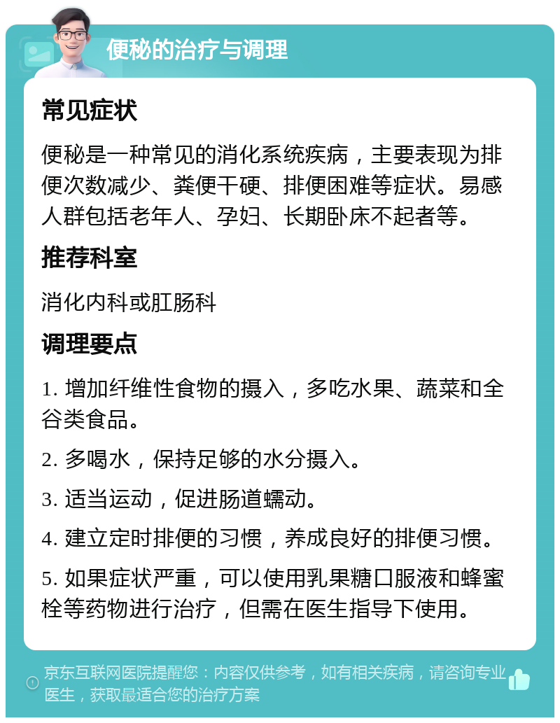 便秘的治疗与调理 常见症状 便秘是一种常见的消化系统疾病，主要表现为排便次数减少、粪便干硬、排便困难等症状。易感人群包括老年人、孕妇、长期卧床不起者等。 推荐科室 消化内科或肛肠科 调理要点 1. 增加纤维性食物的摄入，多吃水果、蔬菜和全谷类食品。 2. 多喝水，保持足够的水分摄入。 3. 适当运动，促进肠道蠕动。 4. 建立定时排便的习惯，养成良好的排便习惯。 5. 如果症状严重，可以使用乳果糖口服液和蜂蜜栓等药物进行治疗，但需在医生指导下使用。