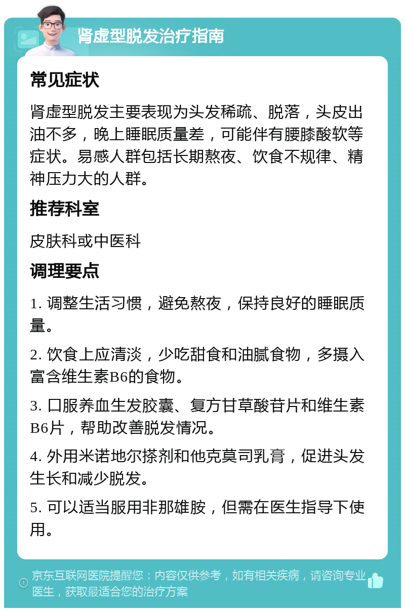 肾虚型脱发治疗指南 常见症状 肾虚型脱发主要表现为头发稀疏、脱落，头皮出油不多，晚上睡眠质量差，可能伴有腰膝酸软等症状。易感人群包括长期熬夜、饮食不规律、精神压力大的人群。 推荐科室 皮肤科或中医科 调理要点 1. 调整生活习惯，避免熬夜，保持良好的睡眠质量。 2. 饮食上应清淡，少吃甜食和油腻食物，多摄入富含维生素B6的食物。 3. 口服养血生发胶囊、复方甘草酸苷片和维生素B6片，帮助改善脱发情况。 4. 外用米诺地尔搽剂和他克莫司乳膏，促进头发生长和减少脱发。 5. 可以适当服用非那雄胺，但需在医生指导下使用。