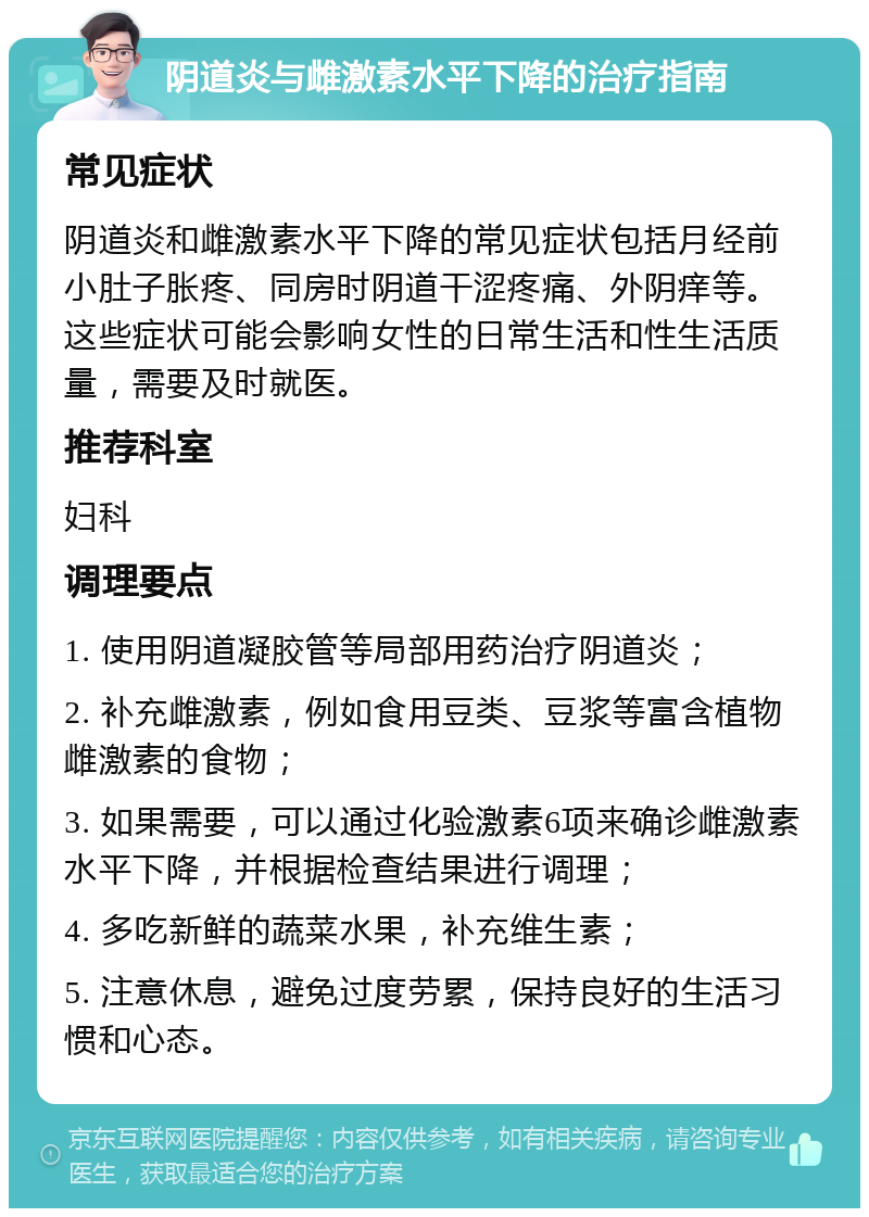 阴道炎与雌激素水平下降的治疗指南 常见症状 阴道炎和雌激素水平下降的常见症状包括月经前小肚子胀疼、同房时阴道干涩疼痛、外阴痒等。这些症状可能会影响女性的日常生活和性生活质量，需要及时就医。 推荐科室 妇科 调理要点 1. 使用阴道凝胶管等局部用药治疗阴道炎； 2. 补充雌激素，例如食用豆类、豆浆等富含植物雌激素的食物； 3. 如果需要，可以通过化验激素6项来确诊雌激素水平下降，并根据检查结果进行调理； 4. 多吃新鲜的蔬菜水果，补充维生素； 5. 注意休息，避免过度劳累，保持良好的生活习惯和心态。