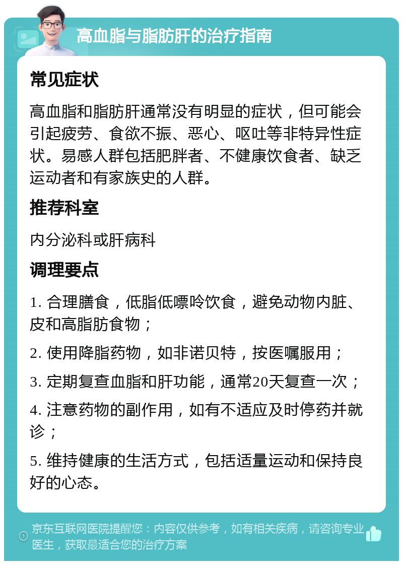 高血脂与脂肪肝的治疗指南 常见症状 高血脂和脂肪肝通常没有明显的症状，但可能会引起疲劳、食欲不振、恶心、呕吐等非特异性症状。易感人群包括肥胖者、不健康饮食者、缺乏运动者和有家族史的人群。 推荐科室 内分泌科或肝病科 调理要点 1. 合理膳食，低脂低嘌呤饮食，避免动物内脏、皮和高脂肪食物； 2. 使用降脂药物，如非诺贝特，按医嘱服用； 3. 定期复查血脂和肝功能，通常20天复查一次； 4. 注意药物的副作用，如有不适应及时停药并就诊； 5. 维持健康的生活方式，包括适量运动和保持良好的心态。