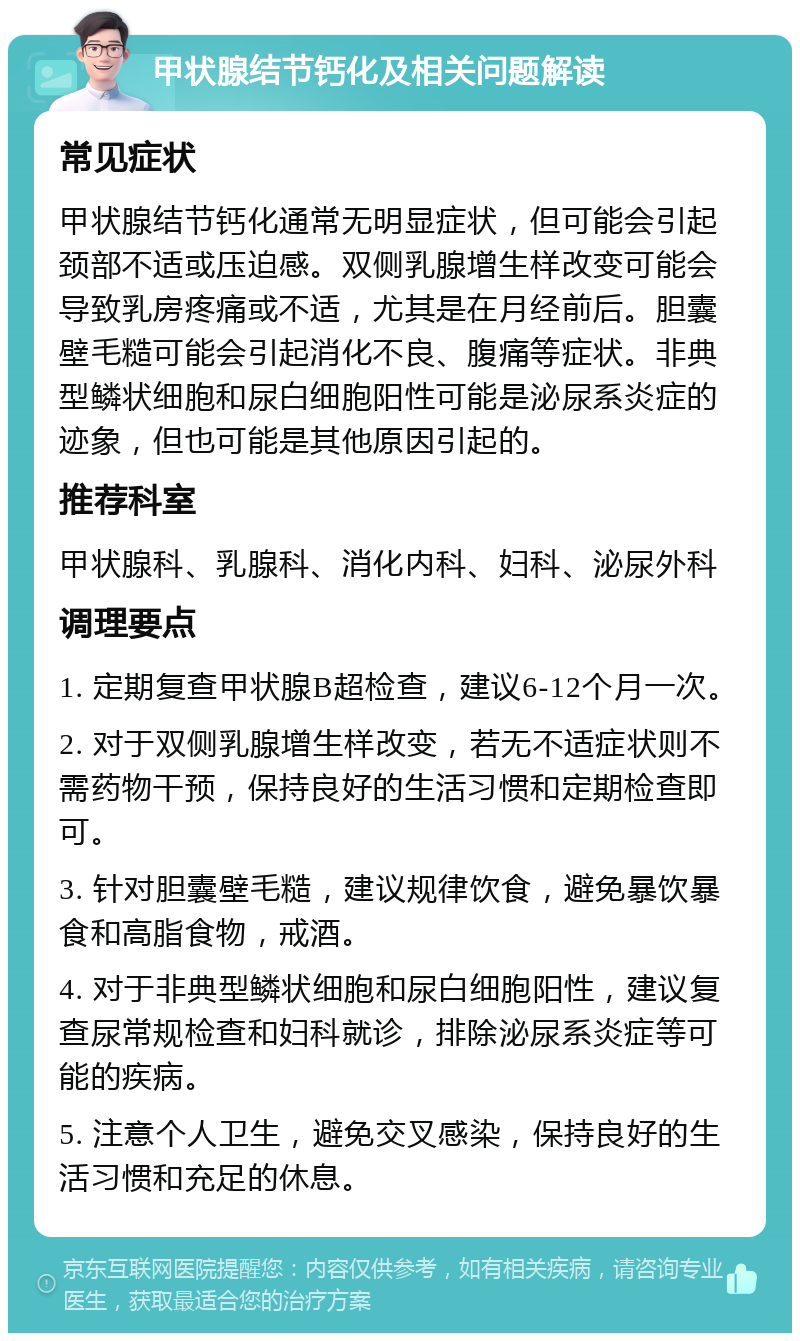 甲状腺结节钙化及相关问题解读 常见症状 甲状腺结节钙化通常无明显症状，但可能会引起颈部不适或压迫感。双侧乳腺增生样改变可能会导致乳房疼痛或不适，尤其是在月经前后。胆囊壁毛糙可能会引起消化不良、腹痛等症状。非典型鳞状细胞和尿白细胞阳性可能是泌尿系炎症的迹象，但也可能是其他原因引起的。 推荐科室 甲状腺科、乳腺科、消化内科、妇科、泌尿外科 调理要点 1. 定期复查甲状腺B超检查，建议6-12个月一次。 2. 对于双侧乳腺增生样改变，若无不适症状则不需药物干预，保持良好的生活习惯和定期检查即可。 3. 针对胆囊壁毛糙，建议规律饮食，避免暴饮暴食和高脂食物，戒酒。 4. 对于非典型鳞状细胞和尿白细胞阳性，建议复查尿常规检查和妇科就诊，排除泌尿系炎症等可能的疾病。 5. 注意个人卫生，避免交叉感染，保持良好的生活习惯和充足的休息。