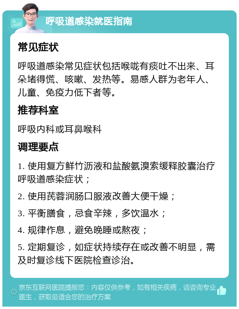 呼吸道感染就医指南 常见症状 呼吸道感染常见症状包括喉咙有痰吐不出来、耳朵堵得慌、咳嗽、发热等。易感人群为老年人、儿童、免疫力低下者等。 推荐科室 呼吸内科或耳鼻喉科 调理要点 1. 使用复方鲜竹沥液和盐酸氨溴索缓释胶囊治疗呼吸道感染症状； 2. 使用芪蓉润肠口服液改善大便干燥； 3. 平衡膳食，忌食辛辣，多饮温水； 4. 规律作息，避免晚睡或熬夜； 5. 定期复诊，如症状持续存在或改善不明显，需及时复诊线下医院检查诊治。