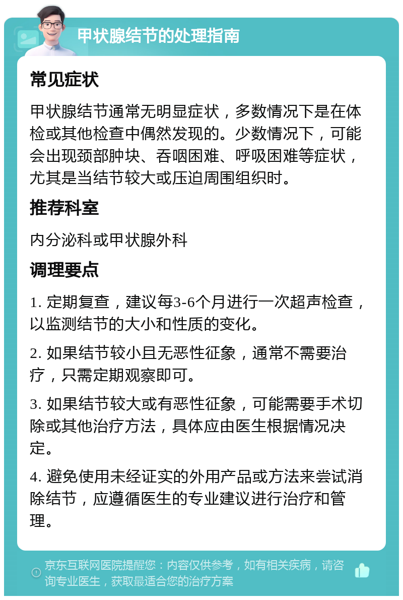 甲状腺结节的处理指南 常见症状 甲状腺结节通常无明显症状，多数情况下是在体检或其他检查中偶然发现的。少数情况下，可能会出现颈部肿块、吞咽困难、呼吸困难等症状，尤其是当结节较大或压迫周围组织时。 推荐科室 内分泌科或甲状腺外科 调理要点 1. 定期复查，建议每3-6个月进行一次超声检查，以监测结节的大小和性质的变化。 2. 如果结节较小且无恶性征象，通常不需要治疗，只需定期观察即可。 3. 如果结节较大或有恶性征象，可能需要手术切除或其他治疗方法，具体应由医生根据情况决定。 4. 避免使用未经证实的外用产品或方法来尝试消除结节，应遵循医生的专业建议进行治疗和管理。