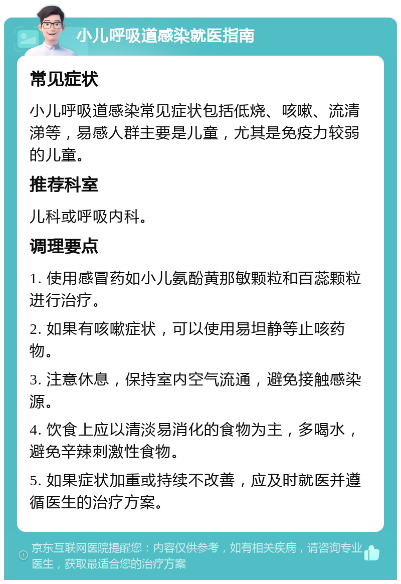 小儿呼吸道感染就医指南 常见症状 小儿呼吸道感染常见症状包括低烧、咳嗽、流清涕等，易感人群主要是儿童，尤其是免疫力较弱的儿童。 推荐科室 儿科或呼吸内科。 调理要点 1. 使用感冒药如小儿氨酚黄那敏颗粒和百蕊颗粒进行治疗。 2. 如果有咳嗽症状，可以使用易坦静等止咳药物。 3. 注意休息，保持室内空气流通，避免接触感染源。 4. 饮食上应以清淡易消化的食物为主，多喝水，避免辛辣刺激性食物。 5. 如果症状加重或持续不改善，应及时就医并遵循医生的治疗方案。