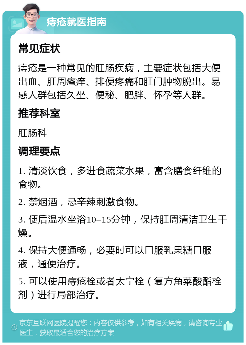 痔疮就医指南 常见症状 痔疮是一种常见的肛肠疾病，主要症状包括大便出血、肛周瘙痒、排便疼痛和肛门肿物脱出。易感人群包括久坐、便秘、肥胖、怀孕等人群。 推荐科室 肛肠科 调理要点 1. 清淡饮食，多进食蔬菜水果，富含膳食纤维的食物。 2. 禁烟酒，忌辛辣刺激食物。 3. 便后温水坐浴10–15分钟，保持肛周清洁卫生干燥。 4. 保持大便通畅，必要时可以口服乳果糖口服液，通便治疗。 5. 可以使用痔疮栓或者太宁栓（复方角菜酸酯栓剂）进行局部治疗。