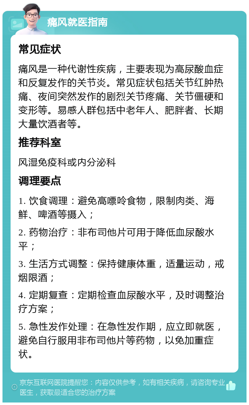 痛风就医指南 常见症状 痛风是一种代谢性疾病，主要表现为高尿酸血症和反复发作的关节炎。常见症状包括关节红肿热痛、夜间突然发作的剧烈关节疼痛、关节僵硬和变形等。易感人群包括中老年人、肥胖者、长期大量饮酒者等。 推荐科室 风湿免疫科或内分泌科 调理要点 1. 饮食调理：避免高嘌呤食物，限制肉类、海鲜、啤酒等摄入； 2. 药物治疗：非布司他片可用于降低血尿酸水平； 3. 生活方式调整：保持健康体重，适量运动，戒烟限酒； 4. 定期复查：定期检查血尿酸水平，及时调整治疗方案； 5. 急性发作处理：在急性发作期，应立即就医，避免自行服用非布司他片等药物，以免加重症状。