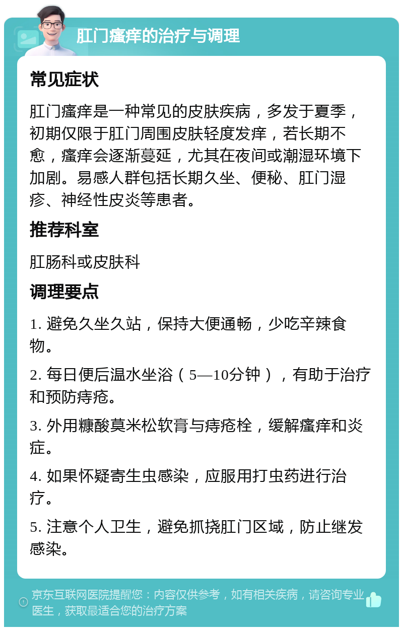 肛门瘙痒的治疗与调理 常见症状 肛门瘙痒是一种常见的皮肤疾病，多发于夏季，初期仅限于肛门周围皮肤轻度发痒，若长期不愈，瘙痒会逐渐蔓延，尤其在夜间或潮湿环境下加剧。易感人群包括长期久坐、便秘、肛门湿疹、神经性皮炎等患者。 推荐科室 肛肠科或皮肤科 调理要点 1. 避免久坐久站，保持大便通畅，少吃辛辣食物。 2. 每日便后温水坐浴（5—10分钟），有助于治疗和预防痔疮。 3. 外用糠酸莫米松软膏与痔疮栓，缓解瘙痒和炎症。 4. 如果怀疑寄生虫感染，应服用打虫药进行治疗。 5. 注意个人卫生，避免抓挠肛门区域，防止继发感染。