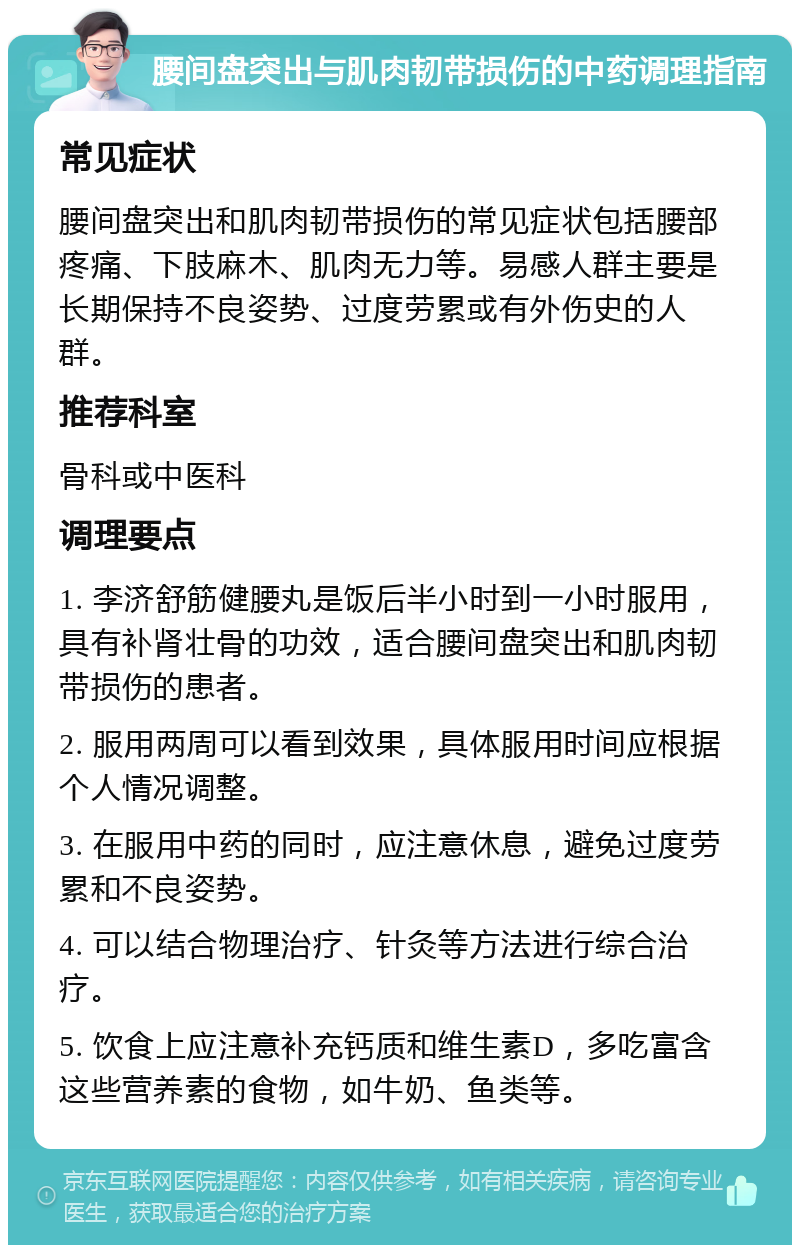 腰间盘突出与肌肉韧带损伤的中药调理指南 常见症状 腰间盘突出和肌肉韧带损伤的常见症状包括腰部疼痛、下肢麻木、肌肉无力等。易感人群主要是长期保持不良姿势、过度劳累或有外伤史的人群。 推荐科室 骨科或中医科 调理要点 1. 李济舒筋健腰丸是饭后半小时到一小时服用，具有补肾壮骨的功效，适合腰间盘突出和肌肉韧带损伤的患者。 2. 服用两周可以看到效果，具体服用时间应根据个人情况调整。 3. 在服用中药的同时，应注意休息，避免过度劳累和不良姿势。 4. 可以结合物理治疗、针灸等方法进行综合治疗。 5. 饮食上应注意补充钙质和维生素D，多吃富含这些营养素的食物，如牛奶、鱼类等。