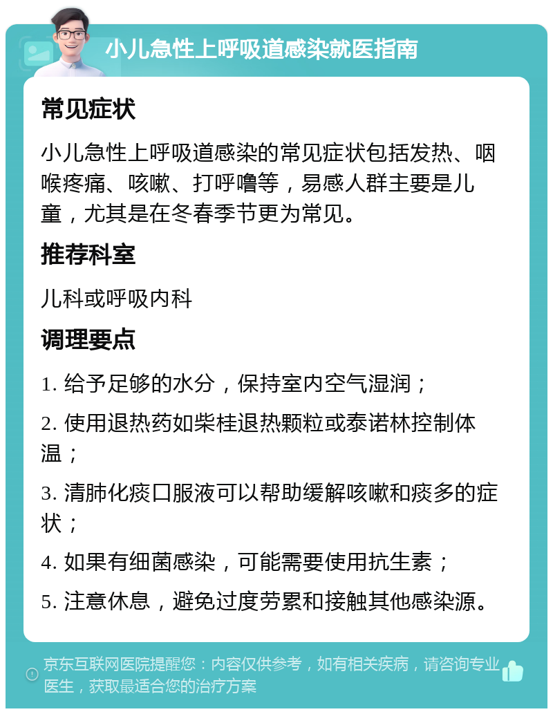 小儿急性上呼吸道感染就医指南 常见症状 小儿急性上呼吸道感染的常见症状包括发热、咽喉疼痛、咳嗽、打呼噜等，易感人群主要是儿童，尤其是在冬春季节更为常见。 推荐科室 儿科或呼吸内科 调理要点 1. 给予足够的水分，保持室内空气湿润； 2. 使用退热药如柴桂退热颗粒或泰诺林控制体温； 3. 清肺化痰口服液可以帮助缓解咳嗽和痰多的症状； 4. 如果有细菌感染，可能需要使用抗生素； 5. 注意休息，避免过度劳累和接触其他感染源。